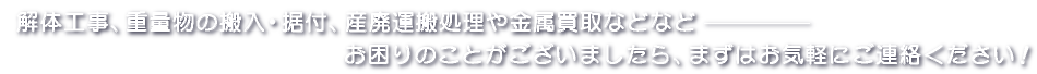 解体工事、重量物の搬入・据付、産廃運搬処理や金属買取など・・・　お困りのことがございましたら、まずはお気軽にお問い合わせください！